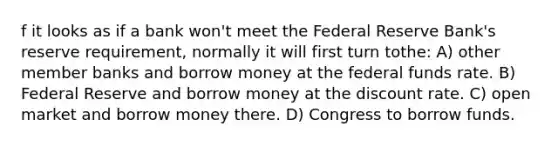 f it looks as if a bank won't meet the Federal Reserve Bank's reserve requirement, normally it will first turn tothe: A) other member banks and borrow money at the federal funds rate. B) Federal Reserve and borrow money at the discount rate. C) open market and borrow money there. D) Congress to borrow funds.