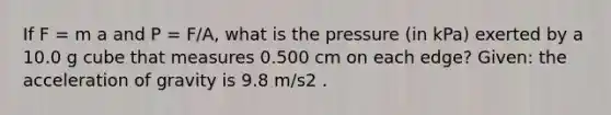 If F = m a and P = F/A, what is the pressure (in kPa) exerted by a 10.0 g cube that measures 0.500 cm on each edge? Given: the acceleration of gravity is 9.8 m/s2 .