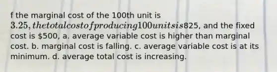 f the marginal cost of the 100th unit is 3.25, the total cost of producing 100 units is825, and the fixed cost is 500, a. average variable cost is higher than marginal cost. b. marginal cost is falling. c. average variable cost is at its minimum. d. average total cost is increasing.