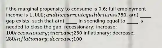 f the marginal propensity to consume is 0.6; full employment income is 1,000; and the current equilibrium is750, a(n) _____ gap exists, such that a(n) _____ in spending equal to _____ is needed to close the gap. recessionary; increase; 100 recessionary; increase;250 inflationary; decrease;250 inflationary; decrease;100