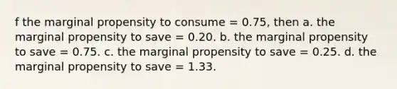 f the marginal propensity to consume = 0.75, then a. the marginal propensity to save = 0.20. b. the marginal propensity to save = 0.75. c. the marginal propensity to save = 0.25. d. the marginal propensity to save = 1.33.