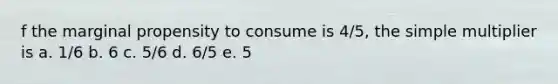 f the marginal propensity to consume is 4/5, the simple multiplier is a. 1/6 b. 6 c. 5/6 d. 6/5 e. 5