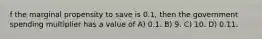 f the marginal propensity to save is 0.1, then the government spending multiplier has a value of A) 0.1. B) 9. C) 10. D) 0.11.