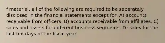 f material, all of the following are required to be separately disclosed in the financial statements except for: A) accounts receivable from officers. B) accounts receivable from affiliates. C) sales and assets for different business segments. D) sales for the last ten days of the fiscal year.