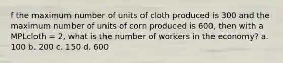 f the maximum number of units of cloth produced is 300 and the maximum number of units of corn produced is 600, then with a MPLcloth = 2, what is the number of workers in the economy? a. 100 b. 200 c. 150 d. 600