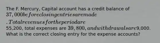 The F. Mercury, Capital account has a credit balance of 37,000 before <a href='https://www.questionai.com/knowledge/kosjhwC4Ps-closing-entries' class='anchor-knowledge'>closing entries</a> are made. Total revenues for the period are55,200, total expenses are 39,800, and withdrawals are9,000. What is the correct closing entry for the expense accounts?