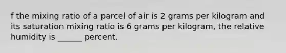 f the mixing ratio of a parcel of air is 2 grams per kilogram and its saturation mixing ratio is 6 grams per kilogram, the relative humidity is ______ percent.