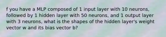 f you have a MLP composed of 1 input layer with 10 neurons, followed by 1 hidden layer with 50 neurons, and 1 output layer with 3 neurons, what is the shapes of the hidden layer's weight vector w and its bias vector b?