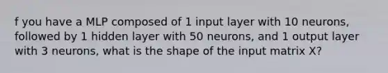 f you have a MLP composed of 1 input layer with 10 neurons, followed by 1 hidden layer with 50 neurons, and 1 output layer with 3 neurons, what is the shape of the input matrix X?