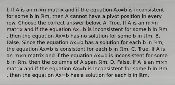 f. If A is an m×n matrix and if the equation Ax=b is inconsistent for some b in ℝm​, then A cannot have a pivot position in every row. Choose the correct answer below. A. True. If A is an m×n matrix and if the equation Ax=b is inconsistent for some b in ℝm​, then the equation Ax=b has no solution for some b in ℝm. B. False. Since the equation Ax=b has a solution for each b in ℝm​, the equation Ax=b is consistent for each b in ℝm. C. True. If A is an m×n matrix and if the equation Ax=b is inconsistent for some b in ℝm​, then the columns of A span ℝm. D. False. If A is an m×n matrix and if the equation Ax=b is inconsistent for some b in ℝm​, then the equation Ax=b has a solution for each b in ℝm.