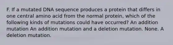 F. If a mutated DNA sequence produces a protein that differs in one central amino acid from the normal protein, which of the following kinds of mutations could have occurred? An addition mutation An addition mutation and a deletion mutation. None. A deletion mutation.