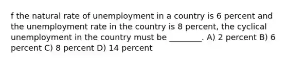 f the natural rate of unemployment in a country is 6 percent and the unemployment rate in the country is 8 percent, the cyclical unemployment in the country must be ________. A) 2 percent B) 6 percent C) 8 percent D) 14 percent