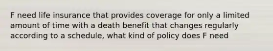 F need life insurance that provides coverage for only a limited amount of time with a death benefit that changes regularly according to a schedule, what kind of policy does F need