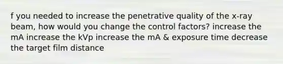 f you needed to increase the penetrative quality of the x-ray beam, how would you change the control factors? increase the mA increase the kVp increase the mA & exposure time decrease the target film distance