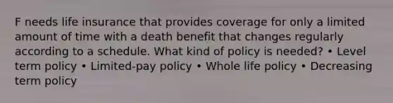 F needs life insurance that provides coverage for only a limited amount of time with a death benefit that changes regularly according to a schedule. What kind of policy is needed? • Level term policy • Limited-pay policy • Whole life policy • Decreasing term policy