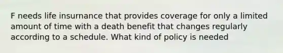 F needs life insurnance that provides coverage for only a limited amount of time with a death benefit that changes regularly according to a schedule. What kind of policy is needed