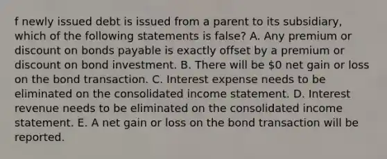 f newly issued debt is issued from a parent to its subsidiary, which of the following statements is false? A. Any premium or discount on bonds payable is exactly offset by a premium or discount on bond investment. B. There will be 0 net gain or loss on the bond transaction. C. Interest expense needs to be eliminated on the consolidated income statement. D. Interest revenue needs to be eliminated on the consolidated income statement. E. A net gain or loss on the bond transaction will be reported.