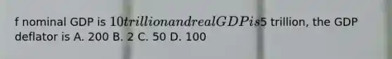 f nominal GDP is 10 trillion and real GDP is5 trillion, the GDP deflator is A. 200 B. 2 C. 50 D. 100