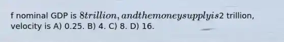f nominal GDP is 8 trillion, and the money supply is2 trillion, velocity is A) 0.25. B) 4. C) 8. D) 16.