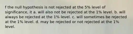 f the null hypothesis is not rejected at the 5% level of significance, it a. will also not be rejected at the 1% level. b. will always be rejected at the 1% level. c. will sometimes be rejected at the 1% level. d. may be rejected or not rejected at the 1% level.