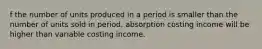 f the number of units produced in a period is smaller than the number of units sold in period, absorption costing income will be higher than variable costing income.