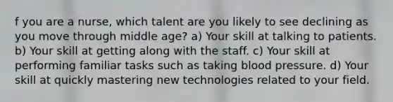 f you are a nurse, which talent are you likely to see declining as you move through middle age? a) Your skill at talking to patients. b) Your skill at getting along with the staff. c) Your skill at performing familiar tasks such as taking <a href='https://www.questionai.com/knowledge/kD0HacyPBr-blood-pressure' class='anchor-knowledge'>blood pressure</a>. d) Your skill at quickly mastering new technologies related to your field.