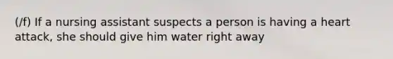 (/f) If a nursing assistant suspects a person is having a heart attack, she should give him water right away