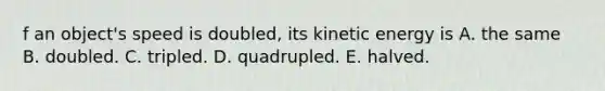 f an object's speed is doubled, its kinetic energy is A. the same B. doubled. C. tripled. D. quadrupled. E. halved.