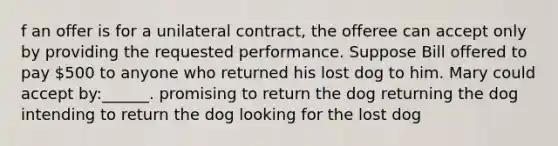 f an offer is for a unilateral contract, the offeree can accept only by providing the requested performance. Suppose Bill offered to pay 500 to anyone who returned his lost dog to him. Mary could accept by:______. promising to return the dog returning the dog intending to return the dog looking for the lost dog