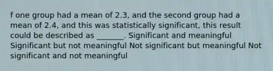 f one group had a mean of 2.3, and the second group had a mean of 2.4, and this was statistically significant, this result could be described as _______. Significant and meaningful Significant but not meaningful Not significant but meaningful Not significant and not meaningful