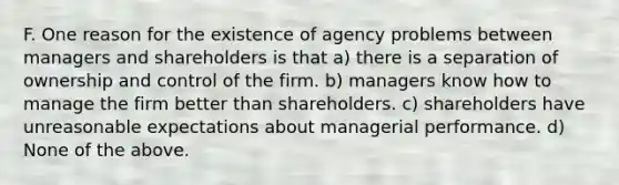 F. One reason for the existence of agency problems between managers and shareholders is that a) there is a separation of ownership and control of the firm. b) managers know how to manage the firm better than shareholders. c) shareholders have unreasonable expectations about managerial performance. d) None of the above.