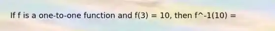 If f is a one-to-one function and f(3) = 10, then f^-1(10) =