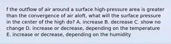 f the outflow of air around a surface high-pressure area is greater than the convergence of air aloft, what will the surface pressure in the center of the high do? A. increase B. decrease C. show no change D. increase or decrease, depending on the temperature E. increase or decrease, depending on the humidity