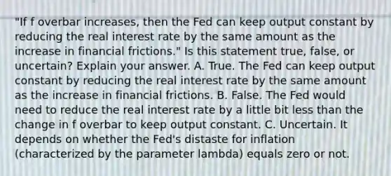 ​"If f overbar ​increases, then the Fed can keep output constant by reducing the real interest rate by the same amount as the increase in financial​ frictions." Is this statement​ true, false, or​ uncertain? Explain your answer. A. True. The Fed can keep output constant by reducing the real interest rate by the same amount as the increase in financial frictions. B. False. The Fed would need to reduce the real interest rate by a little bit less than the change in f overbar to keep output constant. C. Uncertain. It depends on whether the​ Fed's distaste for inflation​ (characterized by the parameter lambda​) equals zero or not.