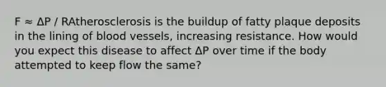 F ≈ ΔP / RAtherosclerosis is the buildup of fatty plaque deposits in the lining of blood vessels, increasing resistance. How would you expect this disease to affect ΔP over time if the body attempted to keep flow the same?