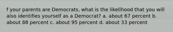 f your parents are Democrats, what is the likelihood that you will also identifies yourself as a Democrat? a. about 67 percent b. about 88 percent c. about 95 percent d. about 33 percent