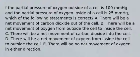 f the partial pressure of oxygen outside of a cell is 100 mmHg and the partial pressure of oxygen inside of a cell is 25 mmHg, which of the following statements is correct? A. There will be a net movement of carbon dioxide out of the cell. B. There will be a net movement of oxygen from outside the cell to inside the cell. C. There will be a net movement of carbon dioxide into the cell. D. There will be a net movement of oxygen from inside the cell to outside the cell. E. There will be no net movement of oxygen in either direction.