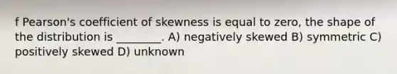 f Pearson's coefficient of skewness is equal to zero, the shape of the distribution is ________. A) negatively skewed B) symmetric C) positively skewed D) unknown