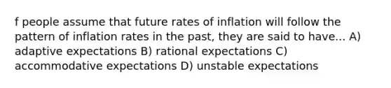 f people assume that future rates of inflation will follow the pattern of inflation rates in the​ past, they are said to have... A) adaptive expectations B) rational expectations C) accommodative expectations D) unstable expectations