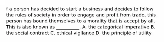 f a person has decided to start a business and decides to follow the rules of society in order to engage and profit from trade, this person has bound themselves to a morality that is accept by all. This is also known as __________. A. the categorical imperative B. the social contract C. ethical vigilance D. the principle of utility