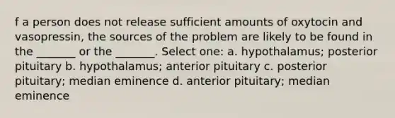 f a person does not release sufficient amounts of oxytocin and vasopressin, the sources of the problem are likely to be found in the _______ or the _______. Select one: a. hypothalamus; posterior pituitary b. hypothalamus; anterior pituitary c. posterior pituitary; median eminence d. anterior pituitary; median eminence