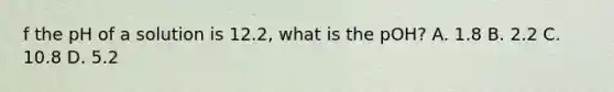 f the pH of a solution is 12.2, what is the pOH? A. 1.8 B. 2.2 C. 10.8 D. 5.2