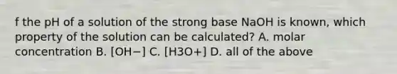 f the pH of a solution of the strong base NaOH is known, which property of the solution can be calculated? A. molar concentration B. [OH−] C. [H3O+] D. all of the above