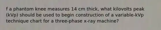 f a phantom knee measures 14 cm thick, what kilovolts peak (kVp) should be used to begin construction of a variable-kVp technique chart for a three-phase x-ray machine?