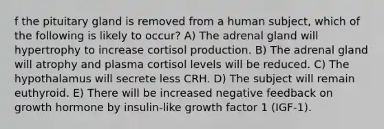 f the pituitary gland is removed from a human subject, which of the following is likely to occur? A) The adrenal gland will hypertrophy to increase cortisol production. B) The adrenal gland will atrophy and plasma cortisol levels will be reduced. C) The hypothalamus will secrete less CRH. D) The subject will remain euthyroid. E) There will be increased negative feedback on growth hormone by insulin-like growth factor 1 (IGF-1).