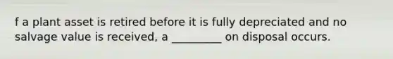 f a plant asset is retired before it is fully depreciated and no salvage value is received, a _________ on disposal occurs.