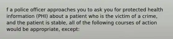 f a police officer approaches you to ask you for protected health information (PHI) about a patient who is the victim of a crime, and the patient is stable, all of the following courses of action would be appropriate, except: