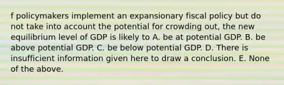 f policymakers implement an expansionary fiscal policy but do not take into account the potential for crowding out, the new equilibrium level of GDP is likely to A. be at potential GDP. B. be above potential GDP. C. be below potential GDP. D. There is insufficient information given here to draw a conclusion. E. None of the above.