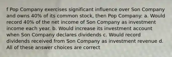 f Pop Company exercises significant influence over Son Company and owns 40% of its common stock, then Pop Company: a. Would record 40% of the net income of Son Company as investment income each year. b. Would increase its investment account when Son Company declares dividends c. Would record dividends received from Son Company as investment revenue d. All of these answer choices are correct