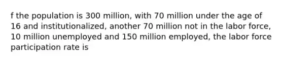 f the population is 300 million, with 70 million under the age of 16 and institutionalized, another 70 million not in the labor force, 10 million unemployed and 150 million employed, the labor force participation rate is